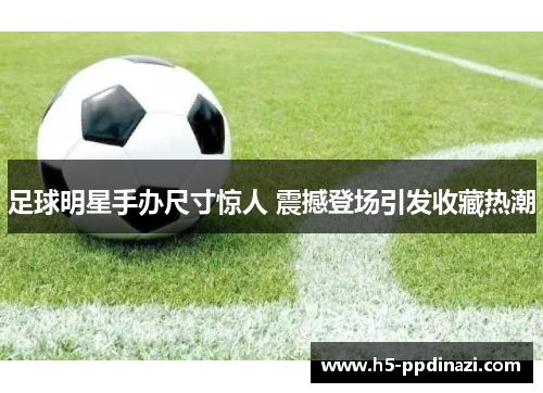 足球明星手办尺寸惊人 震撼登场引发收藏热潮