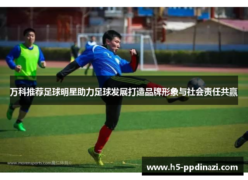 万科推荐足球明星助力足球发展打造品牌形象与社会责任共赢