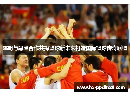 姚明与黑鹰合作共探篮球新未来打造国际篮球传奇联盟
