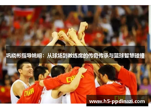 巩晓彬指导姚明：从球场到教练席的传奇传承与篮球智慧碰撞