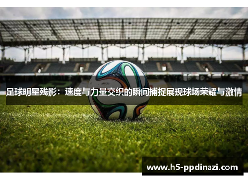 足球明星残影：速度与力量交织的瞬间捕捉展现球场荣耀与激情