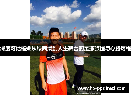 深度对话杨娜从绿茵场到人生舞台的足球旅程与心路历程
