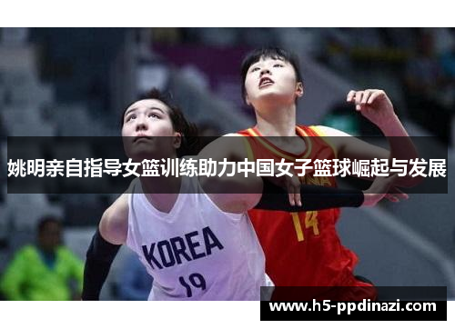 姚明亲自指导女篮训练助力中国女子篮球崛起与发展